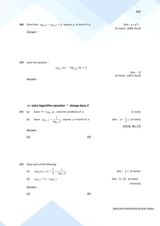 165
JABATAN PENDIDIKAN NEGERI SABAH
169 Given that 8
log p − 2
log q = 0, express p in terms of q. (Ans : p = q3
)
[3 marks] [2009, No.8]
Answer :
170 Solve the equation :
324
logm − m
m
2
log = 2
(Ans : 3)
[4 marks] [2017, No.6]
Answer :
 solve logarithm equation ~ change base 2
171 (a) Given P = Q
a
log , state the conditions of a. [1 mark]
(b) Given y
3
log =
3
log
2
xy
, express y in terms of x. (Ans : y = 2
1
x
) [3 marks]
[2018, No.17]
Answer :
(a) (b)
172 Solve each of the following :
(a) 4
log (4 5)
x + =
2
1
+
4
log
1
7x
. (Ans : 2
1
) [4 marks]
(b) 3
log x = 5 − 6log 3
x (Ans : 9, 27) [4 marks]
[Forecast]
Answer :
(a) (b)
 