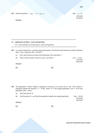166
JABATAN PENDIDIKAN NEGERI SABAH
173 Solve the equation : 3
log x + 2 = log 27
x (Ans :
27
1 , 3)
[4 marks]
[Forecast]
Answer :
=========================================================================================================================================
4.4 Applications of indices, surds and logarithms
4.4.1 Solve problems involving indices, surds and logarithms.
==========================================================================================================================================
174 In a culture experiment, a scientist took some bacteria. The function that shows the number of bacteria
after t hour is given by P(t) = 50 (10)0.3t
.
(a) How many bacteria are taken at the beginning of the experiment ?
(b) When will the number of bacteria reach one million ? (Ans : 14.34)
[4 marks]
[Forecast]
Answer :
(a) (b)
175 The population in Pekan Telipok is expected to increase at an annual rate of 3%. The increase in
population follows the equation P = P0 (R)t
, where P0 is the original population and P is the new
population after t years.
(a) State the value of R.
(b) Find the value of t such that the population doubles the original population. (Ans : 23.45)
[4 marks]
[Forecast]
Answer :
(a) (b)
 