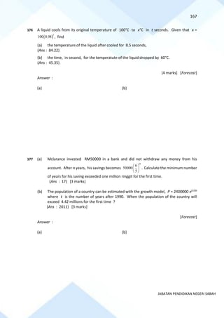 167
JABATAN PENDIDIKAN NEGERI SABAH
176 A liquid cools from its original temperature of 100°C to x°C in t seconds. Given that x =
( )
100 0.98
t
, find
(a) the temperature of the liquid after cooled for 8.5 seconds,
(Ans : 84.22)
(b) the time, in second, for the temperatute of the liquid dropped by 60°C.
(Ans : 45.35)
[4 marks] [Forecast]
Answer :
(a) (b)
177 (a) Mclarance invested RM50000 in a bank and did not withdraw any money from his
account. After n years, his savings becomes
6
50000
5
n
 
 
 
. Calculate the minimum number
of years for his saving exceeded one million ringgit for the first time.
(Ans : 17) [3 marks]
(b) The population of a country can be estimated with the growth model, P = 2400000 e0.03t
where t is the number of years after 1990. When the population of the country will
exceed 4.42 millions for the first time ?
(Ans : 2011) [3 marks]
[Forecast]
Answer :
(a) (b)
 