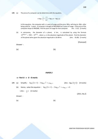168
JABATAN PENDIDIKAN NEGERI SABAH
178 (a) The price of a computer can be determine with the equation,
n log 10 





−
m
2
1 = log 10 x − log 10 y.
In this equation, the computer with m years of usage and the price RM y will drop to RM x after
being used for n years. A computer is bought at RM10000 has 5 years of usage. If the price of the
computer drops to RM2000, find the years of usage for that computer. Ans : 3.15) [3 marks]
(b) In astronomy, the diameter of a planet, d km, is calculated by using the formula
log 0.2
10
10 5001 10
d g
= − , where g is the absolute magnitude of the planet. Find the diameter
of the planet when given the absolute magnitude is 18.48 km. (Ans : 35.08) [3 marks]
[Forecast]
Answer :
(a) (b)
PAPER 2
 Part A → 6 – 8 marks
179 (a) Simplify : ( )
2
log 2 1
x + − 2
4
5log x + 2
4log x (Ans : log2 ( )
x
x 1
2 + ) [4 marks]
(b) Hence, solve the equation : ( )
2
log 2 1
x + − 2
4
5log x + 2
4log x = 3
( Ans : 6
1 ) [2 marks]
[2011, No.2]
Answer :
(a) (b)
 