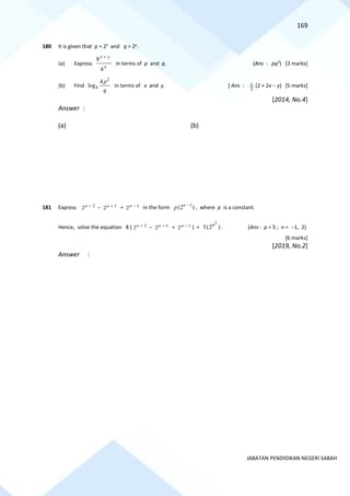 169
JABATAN PENDIDIKAN NEGERI SABAH
180 It is given that p = 2x
and q = 2y
.
(a) Express
x
y
x
4
8 +
in terms of p and q. (Ans : pq3
) [3 marks]
(b) Find
2
4
4
log
p
q
in terms of x and y. [ Ans :
2
1 (2 + 2x − y) [5 marks]
[2014, No.4]
Answer :
(a) (b)
181 Express 2
2n +
− 1
2n +
+ 1
2n −
in the form 1
(2 )
n
p −
, where p is a constant.
Hence, solve the equation 8 ( 2
2n +
− 1
2n +
+ 1
2n −
) =
2
5(2 )
n
. (Ans : p = 5 ; n = −1, 2)
[6 marks]
[2019, No.2]
Answer :
 