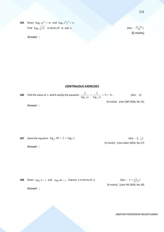 171
JABATAN PENDIDIKAN NEGERI SABAH
185 Given 3
logb xy m
= and 3 2
logb x y n
= .
Find logb xy in terms of m and n. (Ans :
2
14
m n
+
)
[6 marks]
Answer :
CONTINUOUS EXERCISES
186 Find the value of x which satisfy the equation
2 2
8 5
log log
x y
x
xy xy
+ + = . (Ans : 2)
[4 marks] [clon SBP 2020, No.15]
Answer :
187 Solve the equation 2 2
log 64 2 log
x
x
= + . (Ans : 2, 1
8
)
[4 marks] [clon Johor 2020, No.17]
Answer :
188 Given 5
log 4 x
= and 8
log 80 y
= . Express x in terms of y. (Ans : 2
3 4
y
x −
= )
[4 marks] [clon YIK 2020, No.10]
Answer :
 