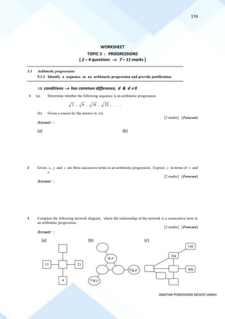 174
JABATAN PENDIDIKAN NEGERI SABAH
WORKSHEET
TOPIC 5 : PROGRESSIONS
[ 2 – 4 questions → 7 – 11 marks ]
==========================================================================================================================================
5.1 Arithmetic progressions
5.1.1 Identify a sequence as an arithmetic progression and provide justification.
==========================================================================================================================================
 conditions → has common difference, d & d  0
1 (a) Determine whether the following sequence is an arithmetic progression.
2 , 8 , 18 , 32 , . . .
(b) Given a reason for the answer in (a).
[2 marks] [Forecast]
Answer :
(a) (b)
2 Given x, y and z are three successive terms in an arithmetic progression. Express y in terms of x and
z.
[2 marks] [Forecast]
Answer :
3 Complete the following network diagram, where the relationship of the network is a consecutive term in
an arithmetic progression.
[2 marks] [Forecast]
Answer :
(a) (b) (c)
13 21
4
lg p
9lg p
5
3lg p 44k
14k
26k
 