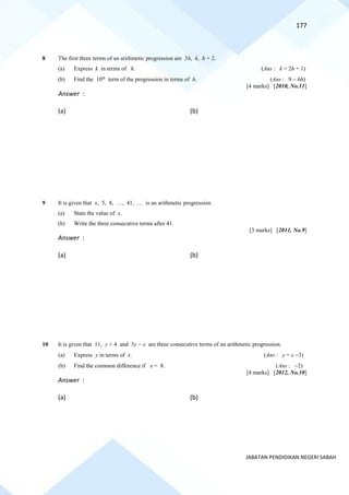 177
JABATAN PENDIDIKAN NEGERI SABAH
8 The first three terms of an arithmetic progression are 3h, k, h + 2.
(a) Express k in terms of h. (Ans : k = 2h + 1)
(b) Find the 10th
term of the progression in terms of h. (Ans : 9 − 6h)
[4 marks] [2010, No.11]
Answer :
(a) (b)
9 It is given that x, 5, 8, …, 41, … is an arithmetic progression.
(a) State the value of x.
(b) Write the three consecutive terms after 41.
[3 marks] [2011, No.9]
Answer :
(a) (b)
10 It is given that 11, y + 4 and 3y − x are three consecutive terms of an arithmetic progression.
(a) Express y in terms of x. (Ans : y = x −3)
(b) Find the common difference if x = 8. (Ans : −2)
[4 marks] [2012, No.10]
Answer :
(a) (b)
 