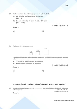 179
JABATAN PENDIDIKAN NEGERI SABAH
15 The first three terms of an arithmetic progression are 5, 9, 13. Find
(a) the common difference of the progression,
(Ans : 4)
(b) the sum of the first 20 terms after the 3 rd term.
(Ans : 1100)
[4 marks] [2005, No.11]
Answer :
(a) (b)
16 The diagram shows three square cards
The perimeters of the cards form an arithmetic progression. The terms of the progression are in ascending
order.
(a) Write down the first three terms of the progression,
(b) Find the common difference of the progression.
[3 marks] [2009, No.10]
Answer :
(a) (b)
 concept, formula 2 [ given 3 values of consecutive terms → solve equation ]
17 Given an arithmetic progression −7, −3, 1, …………., state three consecutive terms in this progression
with sum up to 75. (Ans : 21, 25, 29)
[3 marks] [2004, No.10]
Answer :
3 cm
7 cm
5 cm
 