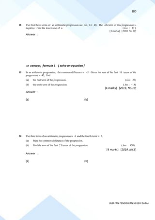 180
JABATAN PENDIDIKAN NEGERI SABAH
18 The first three terms of an arithmetic progression are 46, 43, 40. The nth term of this progression is
negative. Find the least value of n. (Ans : 17 )
[3 marks] [2008, No.10]
Answer :
 concept, formula 3 [ solve an equation ]
19 In an arithmetic progression, the common difference is −5. Given the sum of the first 10 terms of the
progression is 45, find
(a) the first term of the progression, (Ans : 27)
(b) the tenth term of the progression. (Ans : −18)
[4 marks] [2013, No.10]
Answer :
(a) (b)
20 The third term of an arithmetic progression is 4 and the fourth term is 7.
(a) State the common difference of the progression.
(b) Find the sum of the first 25 terms of the progression. (Ans : 850)
[4 marks] [2019, No.6]
Answer :
(a) (b)
 