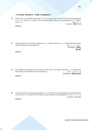 181
JABATAN PENDIDIKAN NEGERI SABAH
 concept, formula 4 [ solve 2 equations ]
21 The 9th
term of an arithmetic progression is 4 + 5p, and the sum of the first four term of the progression
is 7p − 10, where p is a constant. Given that the common difference of the progression is 5, find the
value of p. (Ans : 8)
[3 marks] [2006, No.9]
Answer :
22 The second term of an arithmetic progression is −3 and the sixth term is 13. Find the first term and the
common difference of the progression. (Ans : a = −7, d = 4)
[3 marks] [2011,
No.10]
Answer :
23 In an arithmetic progression, the sum of the first four terms is 14 and the sixth term is −7. Find the first
term and the common difference of the progression. (Ans : a = 8, d = −3)
[3 marks] [2015, No.9]
Answer :
24 The seventh term of an arithmetic progression is 12. The tenth term of the progression is greater than the
second term by 8. Find the first term and the common difference of the progression. (Ans : a = 6, d = 1)
[4 marks] [Forecast]
Answer :
 