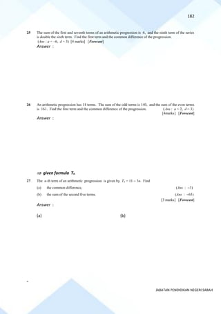 182
JABATAN PENDIDIKAN NEGERI SABAH
25 The sum of the first and seventh terms of an arithmetic progression is 6, and the ninth term of the series
is double the sixth term. Find the first term and the common difference of the progression.
(Ans : a = −6, d = 3) [4 marks] [Forecast]
Answer :
26 An arithmetic progression has 14 terms. The sum of the odd terms is 140, and the sum of the even terms
is 161. Find the first term and the common difference of the progression. (Ans : a = 2, d = 3)
[4marks] [Forecast]
Answer :
 given formula Tn
27 The n-th term of an arithmetic progression is given by Tn = 11 − 3n. Find
(a) the common difference, (Ans : −3)
(b) the sum of the second five terms. (Ans : −65)
[3 marks] [Forecast]
Answer :
(a) (b)
-
 