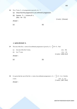 183
JABATAN PENDIDIKAN NEGERI SABAH
28 The nth
term, Tn, of a progression is given by 4n − 7.
(a) Show that the progression is an arithmetic progression.
(b) Express Tn − 1 in term of n.
(Ans : 4n − 11)
[4 marks] [Forecast]
Answer :
(a) (b)
 given formula Sn
29 The sum of the first n terms of an arithmetic progression is given by Sn = )
1
3
(
2
+
n
n
. Find
(a) the sum of the first 5 terms, (Ans : 40)
(b) the 5th
term. (Ans : 14)
[4 marks] [2010, No.9]
Answer :
(a) (b)
30 It is given that the sum of the first n terms of an arithmetic progression is Sn =
2
n
[ 13 − 3n ]. Find the
n term. (Ans : 8 − 3n)
[3 marks] [2017, No.8]
Answer :
 