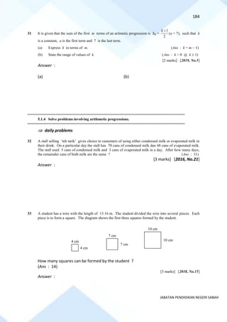 184
JABATAN PENDIDIKAN NEGERI SABAH
31 It is given that the sum of the first m terms of an aritmetic progression is Sm =
1
2
k +
(a + 7), such that k
is a constant, a is the first term and 7 is the last term.
(a) Express k in terms of m. (Ans : k = m − 1)
(b) State the range of values of k. (Ans : k > 0 @ k  1)
[2 marks] [2019, No.5]
Answer :
(a) (b)
==========================================================================================================================================
5.1.4 Solve problems involving arithmetic progressions.
==========================================================================================================================================
 daily problems
32 A stall selling ‘teh tarik’ gives choice to customers of using either condensed milk or evaporated milk in
their drink. On a particular day the stall has 70 cans of condensed milk dan 48 cans of evaporated milk.
The stall used 5 cans of condensed milk and 3 cans of evaporated milk in a day. After how many days,
the remainder cans of both milk are the same ? (Ans : 11)
[3 marks] [2016, No.21]
Answer :
33 A student has a wire with the length of 13.16 m. The student divided the wire into several pieces. Each
piece is to form a square. The diagram shows the first three squares formed by the student.
How many squares can be formed by the student ?
(Ans : 14)
[3 marks] [2018, No.15]
Answer :
4 cm
4 cm
7 cm
7 cm
10 cm
10 cm
 