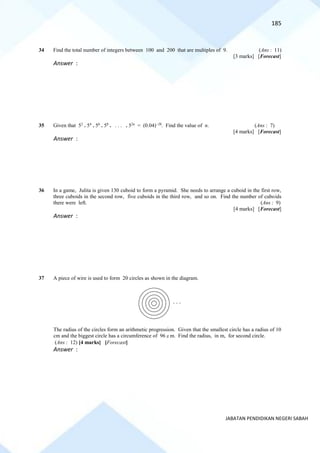 185
JABATAN PENDIDIKAN NEGERI SABAH
34 Find the total number of integers between 100 and 200 that are multiples of 9. (Ans : 11)
[3 marks] [Forecast]
Answer :
35 Given that 52
. 54
. 56
. 58
. . . . . 52n
= (0.04)−28
. Find the value of n. (Ans : 7)
[4 marks] [Forecast]
Answer :
36 In a game, Julita is given 130 cuboid to form a pyramid. She needs to arrange a cuboid in the first row,
three cuboids in the second row, five cuboids in the third row, and so on. Find the number of cuboids
there were left. (Ans : 9)
[4 marks] [Forecast]
Answer :
37 A piece of wire is used to form 20 circles as shown in the diagram.
The radius of the circles form an arithmetic progression. Given that the smallest circle has a radius of 10
cm and the biggest circle has a circumference of 96 m. Find the radius, in m, for second circle.
(Ans : 12) [4 marks] [Forecast]
Answer :
. . .
 