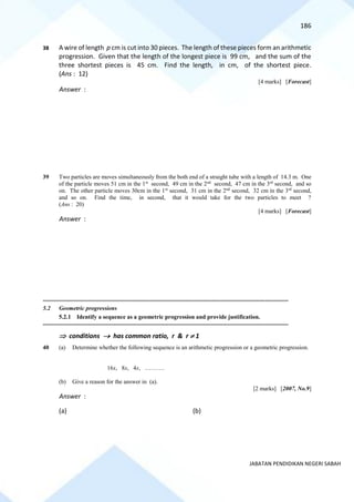 186
JABATAN PENDIDIKAN NEGERI SABAH
38 A wire of length p cm is cut into 30 pieces. The length of these pieces form an arithmetic
progression. Given that the length of the longest piece is 99 cm, and the sum of the
three shortest pieces is 45 cm. Find the length, in cm, of the shortest piece.
(Ans : 12)
[4 marks] [Forecast]
Answer :
39 Two particles are moves simultaneously from the both end of a straight tube with a length of 14.3 m. One
of the particle moves 51 cm in the 1st
second, 49 cm in the 2nd
second, 47 cm in the 3rd
second, and so
on. The other particle moves 30cm in the 1st
second, 31 cm in the 2nd
second, 32 cm in the 3rd
second,
and so on. Find the time, in second, that it would take for the two particles to meet ?
(Ans : 20)
[4 marks] [Forecast]
Answer :
==========================================================================================================================================
5.2 Geometric progressions
5.2.1 Identify a sequence as a geometric progression and provide justification.
==========================================================================================================================================
 conditions → has common ratio, r & r  1
40 (a) Determine whether the following sequence is an arithmetic progression or a geometric progression.
16x, 8x, 4x, ……….
(b) Give a reason for the answer in (a).
[2 marks] [2007, No.9]
Answer :
(a) (b)
 