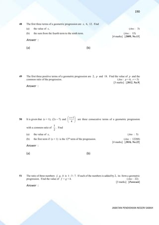 190
JABATAN PENDIDIKAN NEGERI SABAH
48 The first three terms of a geometric progression are x, 6, 12. Find
(a) the value of x, (Ans : 3)
(b) the sum from the fourth term to the ninth term. (Ans : 15)
[4 marks] [2009, No.11]
Answer :
(a) (b)
49 The first three positive terms of a geometric progression are 2, p and 18. Find the value of p and the
common ratio of the progression. (Ans : p = 6, r = 3)
[3 marks] [2012, No.9]
Answer :
50 It is given that (x + 1), (2x − 7) and 




 +
4
1
x
are three consecutive terms of a geometric progression
with a common ratio of
2
1
. Find
(a) the value of x, (Ans : 5)
(b) the first term if (x + 1) is the 12th
term of the progression. (Ans : 12288)
[4 marks] [2016, No.22]
Answer :
(a) (b)
51 The ratio of three numbers f, g, h is 1 : 3 : 7. If each of the numbers is added by 2, its form a geometric
progression. Find the value of f + g + h. (Ans : 22)
[3 marks] [Forecast]
Answer :
 