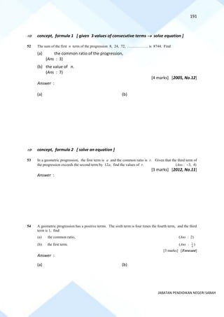 191
JABATAN PENDIDIKAN NEGERI SABAH
 concept, formula 1 [ given 3 values of consecutive terms → solve equation ]
52 The sum of the first n term of the progression 8, 24, 72, …………….. is 8744. Find
(a) the common ratio of the progression,
(Ans : 3)
(b) the value of n.
(Ans : 7)
[4 marks] [2005, No.12]
Answer :
(a) (b)
 concept, formula 2 [ solve an equation ]
53 In a geometric progression, the first term is a and the common ratio is r. Given that the third term of
the progression exceeds the second term by 12a, find the values of r. (Ans : −3, 4)
[3 marks] [2012, No.11]
Answer :
54 A geometric progression has a positive terms. The sixth term is four times the fourth term, and the third
term is 1, find
(a) the common ratio, (Ans : 2)
(b) the first term. (Ans : 1
4
)
[3 marks] [Forecast]
Answer :
(a) (b)
 