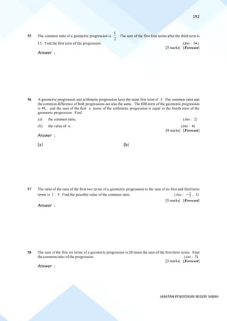192
JABATAN PENDIDIKAN NEGERI SABAH
55 The common ratio of a geometric progression is
2
1
. The sum of the first four terms after the third term is
15. Find the first term of the progression. (Ans : 64)
[3 marks] [Forecast]
Answer :
56 A geometric progression and arithmetic progression have the same first term of 3. The common ratio and
the common difference of both progressions are also the same. The fifth term of the geometric progression
is 48, and the sum of the first n terms of the arithmetic progression is equal to the fourth term of the
geometric progression. Find
(a) the common ratio, (Ans : 2)
(b) the value of n. (Ans : 4)
[4 marks] [Forecast]
Answer :
(a) (b)
57 The ratio of the sum of the first two terms of a geometric progression to the sum of its first and third term
terms is 2 : 5. Find the possible value of the common ratio. (Ans : 2
1
− , 3)
[3 marks] [Forecast]
Answer :
58 The sum of the first six terms of a geometric progression is 28 times the sum of the first three terms. Find
the common ratio of the progression. (Ans : 3)
[3 marks] [Forecast]
Answer :
 