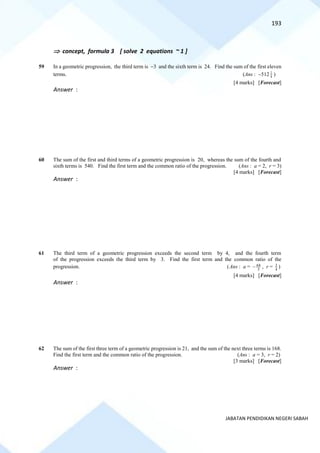 193
JABATAN PENDIDIKAN NEGERI SABAH
 concept, formula 3 [ solve 2 equations ~ 1 ]
59 In a geometric progression, the third term is −3 and the sixth term is 24. Find the sum of the first eleven
terms. (Ans : −512 4
1
)
[4 marks] [Forecast]
Answer :
60 The sum of the first and third terms of a geometric progression is 20, whereas the sum of the fourth and
sixth terms is 540. Find the first term and the common ratio of the progression. (Ans : a = 2, r = 3)
[4 marks] [Forecast]
Answer :
61 The third term of a geometric progression exceeds the second term by 4, and the fourth term
of the progression exceeds the third term by 3. Find the first term and the common ratio of the
progression. (Ans : a = 64
3
− , r = 3
4
)
[4 marks] [Forecast]
Answer :
62 The sum of the first three term of a geometric progression is 21, and the sum of the next three terms is 168.
Find the first term and the common ratio of the progression. (Ans : a = 3, r = 2)
[3 marks] [Forecast]
Answer :
 