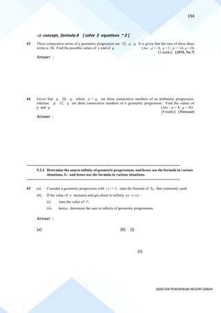 194
JABATAN PENDIDIKAN NEGERI SABAH
 concept, formula 4 [ solve 2 equations ~ 2 ]
63 Three consecutive terms of a geometric progression are 32, p, q. It is given that the sum of these three
terms is 26. Find the possible values of p and of q. (Ans : p = −8, q = 2 ; p = −24, q = 18)
[3 marks] [2019, No.7]
Answer :
64 Given that p, 20, q, where p < q, are three consecutive numbers of an arithmetic progression,
whereas p, 12, q are three consecutive numbers of a geometric progression. Find the values of
p and q. (Ans : p = 4, q = 36)
[4 marks] [Forecast]
Answer :
==========================================================================================================================================
5.2.4 Determine the sum to infinity of geometric progressions, and hence use the formula in various
situations, S and hence use the formula in various situations.
==========================================================================================================================================
65 (a) Consider a geometric progression with | r | < 1, state the formula of Sn, that commonly used.
(b) If the value of n increases and get closer to infinity (n → ) :
(i) state the value of rn
,
(ii) hence, determine the sum to infinity of geometric progressions.
Answer :
(a) (b) (i)
(ii)
 