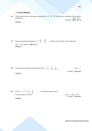195
JABATAN PENDIDIKAN NEGERI SABAH
 sum to infinity 1
66 The first three terms of a geometric progression are 27, 18, 12. Find the sum to infinity of the geometric
progression. (Ans : 81)
[3 marks] [2007, No.11]
Answer :
67 Given the geometric progression −5,
3
10
,
9
20
− , … , find the sum to infinity of the progression.
(Ans : −3) [3 marks] [2009, No.9]
Answer :
68 Find the sum to infinity of the geometric series 1 −
4
1
+
16
1
−
64
1
+ . . . . (Ans : 5
4
)
[3 marks] [Forecast]
Answer :
69 Given k = a + 4 +
5
4
+
25
4
+ . . . is a infinite geometric series.
Find the values of a and k. (Ans : a = 20, k = 25)
[3 marks] [Forecast]
Answer :
 