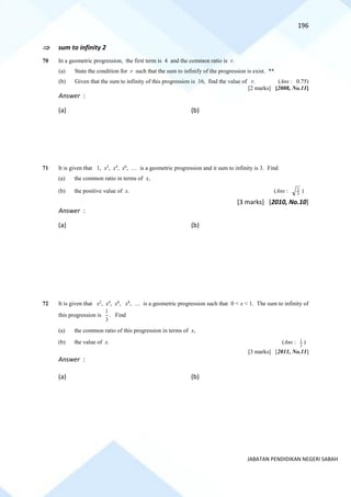 196
JABATAN PENDIDIKAN NEGERI SABAH
 sum to infinity 2
70 In a geometric progression, the first term is 4 and the common ratio is r.
(a) State the condition for r such that the sum to infinify of the progression is exist. **
(b) Given that the sum to infinity of this progression is 16, find the value of r. (Ans : 0.75)
[2 marks] [2008, No.11]
Answer :
(a) (b)
71 It is given that 1, x2
, x4
, x6
, … is a geometric progression and it sum to infinity is 3. Find
(a) the common ratio in terms of x,
(b) the positive value of x. (Ans : 3
2 )
[3 marks] [2010, No.10]
Answer :
(a) (b)
72 It is given that x2
, x4
, x6
, x8
, … is a geometric progression such that 0 < x < 1. The sum to infinity of
this progression is
3
1
. Find
(a) the common ratio of this progression in terms of x,
(b) the value of x. (Ans : 2
1 )
[3 marks] [2011, No.11]
Answer :
(a) (b)
 