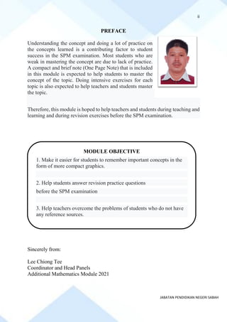 ii
JABATAN PENDIDIKAN NEGERI SABAH
PREFACE
Understanding the concept and doing a lot of practice on
the concepts learned is a contributing factor to student
success in the SPM examination. Most students who are
weak in mastering the concept are due to lack of practice.
A compact and brief note (One Page Note) that is included
in this module is expected to help students to master the
concept of the topic. Doing intensive exercises for each
topic is also expected to help teachers and students master
the topic.
Therefore, this module is hoped to help teachers and students during teaching and
learning and during revision exercises before the SPM examination.
Sincerely from:
Lee Chiong Tee
Coordinator and Head Panels
Additional Mathematics Module 2021
MODULE OBJECTIVE
1. Make it easier for students to remember important concepts in the
form of more compact graphics.
2. Help students answer revision practice questions
before the SPM examination
3. Help teachers overcome the problems of students who do not have
any reference sources.
 