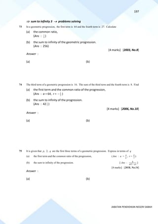 197
JABATAN PENDIDIKAN NEGERI SABAH
 sum to infinity 3 → problems solving
73 In a geometric progression, the first term is 64 and the fourth term is 27. Calculate
(a) the common ratio,
(Ans : 4
3
)
(b) the sum to infinity of the geometric progression.
(Ans : 256)
[4 marks] [2003, No.8]
Answer :
(a) (b)
74 The third term of a geometric progression is 16. The sum of the third term and the fourth term is 8. Find
(a) the first term and the common ratio of the progression,
(Ans : a = 64, r = 2
1
− )
(b) the sum to infinity of the progression.
(Ans : 42 3
2
)
[4 marks] [2006, No.10]
Answer :
(a) (b)
75 It is given that p, 2, q are the first three terms of a geometric progression. Express in terms of q
(a) the first term and the common ratio of the progression, (Ans : a = q
4 , r = 2
q
)
(b) the sum to infinity of the progression. [ Ans : )
2
(
8
q
q −
]
[4 marks] [2018, No.14]
Answer :
(a) (b)
 