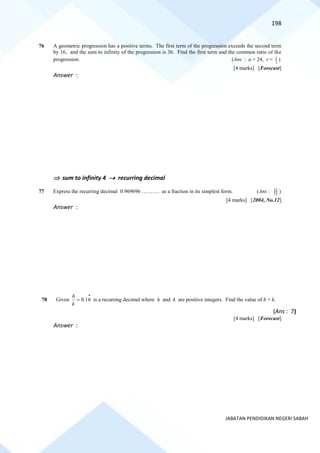 198
JABATAN PENDIDIKAN NEGERI SABAH
76 A geometric progression has a positive terms. The first term of the progression exceeds the second term
by 16, and the sum to infinity of the progression is 36. Find the first term and the common ratio of the
progression. (Ans : a = 24, r = 1
3
)
[4 marks] [Forecast]
Answer :
 sum to infinity 4 → recurring decimal
77 Express the recurring decimal 0.969696 ………. as a fraction in its simplest form. (Ans : 33
32 )
[4 marks] [2004, No.12]
Answer :
78 Given 0.16
h
k
•
= is a recurring decimal where h and k are positive integers. Find the value of h + k.
(Ans : 7)
[4 marks] [Forecast]
Answer :
 