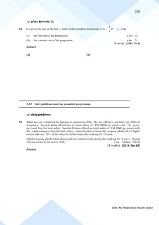 200
JABATAN PENDIDIKAN NEGERI SABAH
 given formula Sn
82 It is given the sum of the first n terms of the geometric progression is Sn =
2
5
(3n
− 1). Find
(a) the first term of the progression, (Ans : 5)
(b) the common ratio of the progression. (Ans : 3)
[3 marks] [2014, No.8]
Answer :
(a) (b)
==========================================================================================================================================
5.2.5 Solve problems involving geometric progressions.
==========================================================================================================================================
 daily problems
83 Adam has just completed his diploma in engineering field. He was offered a job from two different
companies. Syarikat Satria offered him an initial salary of RM 36000 per annum with 5% yearly
increment from the basic salary. Syarikat Perdana offered an initial salary of RM 30000 per annum with
9% yearly increment from the basic salary. Adam decided to choose the company which offered higher
income and save 20% of his salary for further study after working for 10 years.
Which company should Adam choose and how much his total saving after working for 10 years. [Round
off your answer to the nearest RM ] (Ans : Perdana, 91158)
[4 marks] [2014, No.10]
Answer :
 