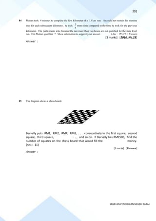 201
JABATAN PENDIDIKAN NEGERI SABAH
84 Mohan took 4 minutes to complete the first kilometer of a 15 km run. He could not sustain his stamina
thus for each subsequent kilometer, he took
8
1
more time compared to the time he took for the previous
kilometer. The participants who finished the run more than two hours are not qualified for the state level
run. Did Mohan qualified ? Show calculation to support your answer. (Ans : 155.27 > 2 hours)
[3 marks] [2016, No.23]
Answer :
85 The diagram shows a chess board.
Bervelly puts RM1, RM2, RM4, RM8, . . . consecutively in the first square, second
square, third square, . . . , and so on. If Bervelly has RM2500, find the
number of squares on the chess board that would fill the money.
(Ans : 11)
[3 marks] [Forecast]
Answer :
 