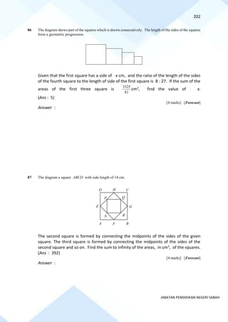 202
JABATAN PENDIDIKAN NEGERI SABAH
86 The diagram shows part of the squares which is drawn consecutively. The length of the sides of the squares
form a geometric progression.
Given that the first square has a side of x cm, and the ratio of the length of the sides
of the fourth square to the length of side of the first square is 8 : 27. If the sum of the
areas of the first three square is
81
3325
cm2, find the value of x.
(Ans : 5)
[4 marks] [Forecast]
Answer :
87 The diagram a square ABCD with side length of 14 cm.
The second square is formed by connecting the midpoints of the sides of the given
square. The third square is formed by connecting the midpoints of the sides of the
second square and so on. Find the sum to infinity of the areas, in cm2, of the squares.
(Ans : 392)
[4 marks] [Forecast]
Answer :
D
F
E G
H
A B
C
P Q
R
S
 