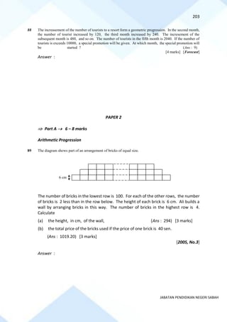203
JABATAN PENDIDIKAN NEGERI SABAH
88 The increasement of the number of tourists to a resort form a geometric progression. In the second month,
the number of tourist increased by 120, the third month increased by 240. The incresement of the
subsequent month is 480, and so on. The number of tourists in the fifth month is 2040. If the number of
tourists is exceeds 10000, a special promotion will be given. At which month, the special promotion will
be started ? (Ans : 9)
[4 marks] [Forecast]
Answer :
PAPER 2
 Part A → 6 – 8 marks
Arithmetic Progression
89 The diagram shows part of an arrangement of bricks of equal size.
The number of bricks in the lowest row is 100. For each of the other rows, the number
of bricks is 2 less than in the row below. The height of each brick is 6 cm. Ali builds a
wall by arranging bricks in this way. The number of bricks in the highest row is 4.
Calculate
(a) the height, in cm, of the wall, (Ans : 294) [3 marks]
(b) the total price of the bricks used if the price of one brick is 40 sen.
(Ans : 1019.20) [3 marks]
[2005, No.3]
Answer :
6 cm
 