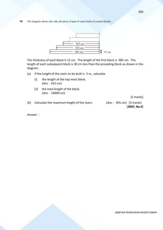 204
JABATAN PENDIDIKAN NEGERI SABAH
90 The diagram shows the side elevation of part of stairs built of cement blocks.
The thickness of each block is 15 cm. The length of the first block is 985 cm. The
length of each subsequent block is 30 cm less than the preceding block as shown in the
diagram.
(a) If the height of the stairs to be built is 3 m, calculate
(i) the length of the top most block,
(Ans : 415 cm)
(ii) the total length of the block.
(Ans : 14000 cm)
[5 marks]
(b) Calculate the maximum height of the stairs. (Ans : 495 cm) [3 marks]
[2007, No.6]
Answer :
15 cm
925 cm
955 cm
985 cm
 