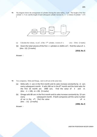 205
JABATAN PENDIDIKAN NEGERI SABAH
91 The diagram shows the arrangement of cylinders having the same radius, 3 cm. The height of the first
cylinder is 4 cm and the height of each subsequent cylinder increase by 2. [ volume of cylinder = r2
h
]
(a) Calculate the volume, in cm3
, of the 17th
cylinder, in term of . (Ans : 324) [3 marks]
(b) Given the total volume of the first n cylinders is 1620 cm3 , find the value of n.
(Ans : 12) [3 marks]
[2010, No.3]
Answer :
92 Two companies, Delta and Omega, start to sell cars at the same time.
(a) Delta sells k cars in the first month and its sales increase constantly by m cars
every subsequent month. It sells 240 car in the 8th month and the total sales for
the first 10 month are 1900 cars. Find the value of k and m.
(Ans : k = 100, m = 20) [5 marks]
(b) Omega sells 80 cars in the first month and its sales increase constantly by 22 cars
every subsequent month. If both companies sell the same number
of car in the nth, find the value of n.
(Ans : 11) [2 marks]
[2006, No.3]
Answer :
4 cm 6 cm 8 cm
 