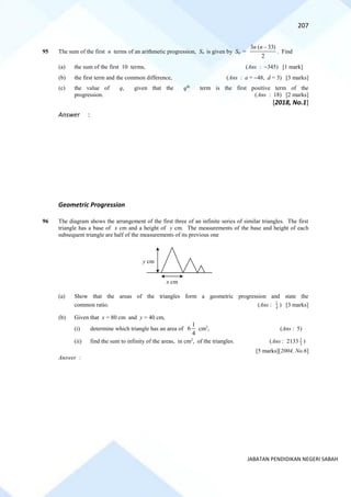 207
JABATAN PENDIDIKAN NEGERI SABAH
95 The sum of the first n terms of an arithmetic progression, Sn is given by Sn =
2
)
33
(
3 −
n
n
. Find
(a) the sum of the first 10 terms, (Ans : −345) [1 mark]
(b) the first term and the common difference, (Ans : a = −48, d = 3) [3 marks]
(c) the value of q, given that the qth
term is the first positive term of the
progression. (Ans : 18) [2 marks]
[2018, No.1]
Answer :
Geometric Progression
96 The diagram shows the arrangement of the first three of an infinite series of similar triangles. The first
triangle has a base of x cm and a height of y cm. The measurements of the base and height of each
subsequent triangle are half of the measurements of its previous one
(a) Show that the areas of the triangles form a geometric progression and state the
common ratio. (Ans : 4
1
) [3 marks]
(b) Given that x = 80 cm and y = 40 cm,
(i) determine which triangle has an area of
4
1
6 cm2
, (Ans : 5)
(ii) find the sum to infinity of the areas, in cm2
, of the triangles. (Ans : 2133 3
1
)
[5 marks][2004, No.6]
Answer :
y cm
x cm
 