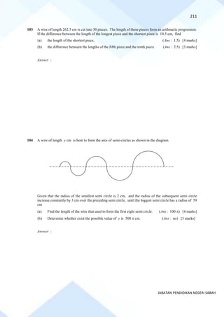 211
JABATAN PENDIDIKAN NEGERI SABAH
103 A wire of length 262.5 cm is cut into 30 pieces. The length of these pieces form an arithmetic progression.
If the difference between the length of the longest piece and the shortest piece is 14.5 cm, find
(a) the length of the shortest piece, (Ans : 1.5) [4 marks]
(b) the difference between the lengths of the fifth piece and the tenth piece. (Ans : 2.5) [3 marks]
Answer :
104 A wire of length y cm is bent to form the arcs of semi-circles as shown in the diagram
Given that the radius of the smallest semi circle is 2 cm, and the radius of the subsequent semi circle
increase constantly by 3 cm over the preceding semi circle, until the biggest semi circle has a radius of 59
cm
(a) Find the length of the wire that used to form the first eight semi circle. (Ans : 100 ) [4 marks]
(b) Determine whether exist the possible value of y is 500  cm. (Ans : no) [3 marks]
Answer :
 