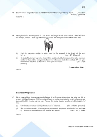 212
JABATAN PENDIDIKAN NEGERI SABAH
105 Find the sum of integers between 10 and 150 that cannot be exactly divided by 3 or 4. (Ans : 5599)
[8 marks] [Forecast]
Answer :
106 The digram shows the arrangement of a few chairs. The height of each chair is 68 cm. When the chairs
are arranged, there is a 5 cm gap in between two chairs. The arranged chairs will kept in the store.
(a) Find the maximum number of chairs that can be arranged if the height of the store
is 3 m. (Ans : 47) [3 marks]
(b) 15 stack of chairs were kept in the store with the condition that the first stack will have the maximum
number of chair and the arrangement of chairs for subsequent stacks decrease by 2. Do you agree
that there are 500 chairs in the store ? Show your calculations. (Ans : 495)
[3 marks]
[ clon text book form 4 ]
Answer :
Geometric Progression
107 Tin is extracted from tin ores at a mine in Pahang. In its first year of operation, the mine was able to
produce 8000 kg of tin a year. With increasing difficulty in mining, tin production in each subsequent year
decreased by 10% from the previous year. Assume this mining situation lasts for an indefinite period of
time.
(a) Calculate the maximum quantity of tin that can be extracted. (Ans : 80000) [3 marks]
(b) Due to economic factors, tin mining will be discontinued if its annual production is less than 1000
kg. Calculate the number of years that the mine will operate. (Ans : 20) [4 marks]
Answer :
 