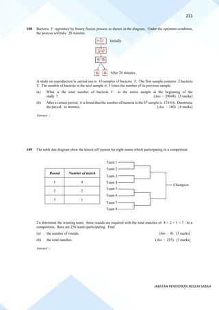 213
JABATAN PENDIDIKAN NEGERI SABAH
108 Bacteria Y reproduce by binary fission process as shown in the diagram. Under the optimum condition,
the process will take 20 minutes.
A study on reproduction is carried out in 10 samples of bacteria Y. The first sample contains 2 bacteria
Y. The number of bacteria in the next sample is 3 times the number of its previous sample.
(a) What is the total number of bacteria Y in the entire sample at the beginning of the
study ? (Ans : 59048) [3 marks]
(b) After a certain period, it is found that the number of bacteria in the 6th
sample is 124416. Determine
the period, in minutes. (Ans : 160) [4 marks]
Answer :
109 The table dan diagram show the knock-off system for eight teams which participating in a competition
Round Number of match
1 4
2 2
3 1
To determine the winning team, three rounds are required with the total matches of 4 + 2 + 1 = 7. In a
competition, there are 256 teams participating. Find
(a) the number of rounds, (Ans : 8) [3 marks]
(b) the total matches. (Ans : 255) [3 marks]
Answer :
Initially
After 20 minutes
Team 1
Team 2
Team 3
Team 4
Team 5
Team 6
Team 7
Team 8
Champion
 