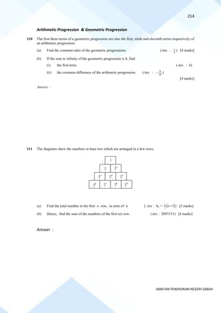 214
JABATAN PENDIDIKAN NEGERI SABAH
Arithmetic Progression & Geometric Progression
110 The first three terms of a geometric progression are also the first, ninth and eleventh terms respectively of
an arithmetic progression.
(a) Find the common ratio of the geometric progressions. (Ans : 4
1 ) [4 marks]
(b) If the sum to infinity of the geometric progression is 8, find
(i) the first term, (Ans : 6)
(ii) the common difference of the arithmetic progression. (Ans : 16
9
− )
[4 marks]
Answer :
111 The diagrams show the numbers in base two which are arranged in a few rows.
(a) Find the total number in the first n row, in term of n. [ Ans : Sn = ( )
1
2
+
n
n
] [3 marks]
(b) Hence, find the sum of the numbers of the first six row. (Ans : 2097151) [4 marks]
Answer :
1
2
23
24
25
22
26
27
28
29
 