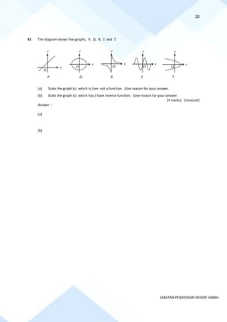 20
JABATAN PENDIDIKAN NEGERI SABAH
43 The diagram shows five graphs, P, Q, R, S and T.
P Q R S T
(a) State the graph (s) which is /are not a function. Give reason for your answer.
(b) State the graph (s) which has / have inverse function. Give reason for your answer.
[4 marks] [Forecast]
Answer :
(a)
(b)
x
y
O
x
y
O
x
y
O
x
y
O
x
y
O
 
