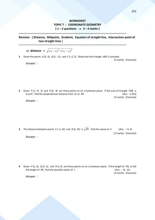 255
WORKSHEET
TOPIC 7 : COORDINATE GEOMETRY
[ 1 – 2 questions → 2 – 6 marks ]
==========================================================================================================================================
Revision [ Distance, Midpoint, Gradient, Equation of straight line, Intersection point of
two straight lines ]
==========================================================================================================================================
 distance = 2 2
2 1 2 1
( ) ( )
x x y y
− + −
1 Given the points A (3, 3), B (5, −2), and C (−2, 5). Show that the triangle ABC is isosceles.
[2 marks] [Forecast]
Answer :
2 Given P (1, 7), Q and R (6, 8) are three points on on a Cartesian plane. If the area of triangle PQR is
6 unit2
, find the perpendicular distance from Q to PR. (Ans : 2.353)
[3 marks] [Forecast]
Answer :
3 The distance between points C (−k, 5k) and D (k, 4k) is 80 , find the values of k. (Ans : −4, 4)
[3 marks] [Forecast]
Answer :
4 Given P (2, 4), Q (7, 3), and R (t, 6) are three points on on a Cartesian plane. If the length of PQ is half
the length of PR, find the possible values of t. (Ans : −8, 12)
[3 marks] [Forecast]
Answer :
 