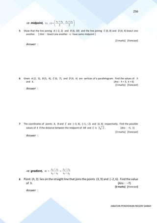256
JABATAN PENDIDIKAN NEGERI SABAH
 midpoint, 1 2 1 2
( , ) ,
2 2
x x y y
x y
+ +
 
=  
 
5 Show that the line joining A (−2, 2) and B (6, 10) and the line joining C (0, 8) and D (4, 4) bisect one
another. [ Hint : bisect one another  have same midpoint ]
[3 marks] [Forecast]
Answer :
6 Given A (2, 3), B (5, 4), C (6, 7), and D (h, k) are vertices of a parallelogram. Find the values of h
and k. (Ans : h = 3, k = 6)
[3 marks] [Forecast]
Answer :
7 The coordinates of points A, B and C are (−3, 4), (−1, −2) and (k, 4) respectively. Find the possible
values of k if the distance between the midpoint of AB and C is 3 2 . (Ans : −5, 1)
[3 marks] [Forecast]
Answer :
 gradient, 2 1 1 2
2 1 1 2
y y y y
m
x x x x
− −
= =
− −
8 Point (h, 3) lies on the straight line that joins the points (3, 9) and (−2, 6). Find the value
of h. (Ans : −7)
[3 marks] [Forecast]
Answer :
 