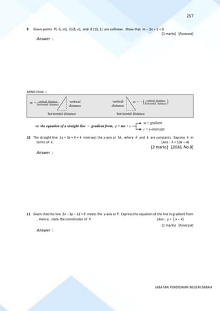 257
JABATAN PENDIDIKAN NEGERI SABAH
9 Given points P(−5, m), Q (3, n), and R (11, 1) are collinear. Show that m − 2n + 1 = 0.
[3 marks] [Forecast]
Answer :
MIND think :
10 The straight line 2y = 3x + h + 4 intersect the y-axis at 5k, where h and k are constants. Express h in
terms of k. (Ans : h = 10k − 4)
[2 marks] [2016, No.8]
Answer :
11 Given that the line 2x − 3y − 12 = 0 meets the y-axis at P. Express the equation of the line in gradient from
. Hence, state the coordinates of P. (Ans : y = 3
2
x − 4)
[2 marks] [Forecast]
Answer :
m = vertical distance
horizontal distance
horizontal distance
vertical
distance
vertical
distance
horizontal distance
m = ( )
vertical distance
horizontal distance
−
 the equation of a straight line ~ gradient form, y = mx + c
m = gradient
c = y-intercept
 
