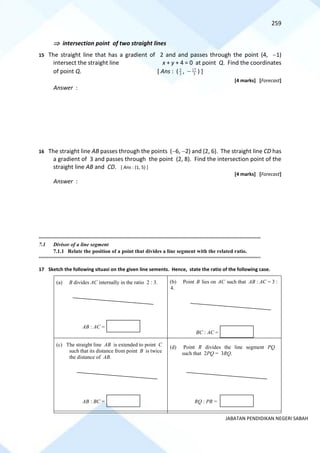 259
JABATAN PENDIDIKAN NEGERI SABAH
 intersection point of two straight lines
15 The straight line that has a gradient of 2 and and passes through the point (4, −1)
intersect the straight line x + y + 4 = 0 at point Q. Find the coordinates
of point Q. [ Ans : ( 3
5
, − 3
17
) ]
[4 marks] [Forecast]
Answer :
16 The straight line AB passes through the points (−6, −2) and (2, 6). The straight line CD has
a gradient of 3 and passes through the point (2, 8). Find the intersection point of the
straight line AB and CD. [ Ans : (1, 5) ]
[4 marks] [Forecast]
Answer :
==========================================================================================================================================
7.1 Divisor of a line segment
7.1.1 Relate the position of a point that divides a line segment with the related ratio.
==========================================================================================================================================
17 Sketch the following situasi on the given line sements. Hence, state the ratio of the following case.
(a) B divides AC internally in the ratio 2 : 3. (b) Point B lies on AC such that AB : AC = 3 :
4.
(c) The straight line AB is extended to point C
such that its distance from point B is twice
the distance of AB.
(d) Point R divides the line segment PQ
such that 2PQ = 3RQ.
AB : AC =
BC : AC =
AB : BC = RQ : PR =
 
