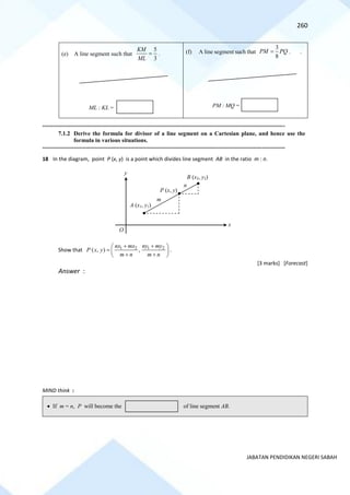 260
JABATAN PENDIDIKAN NEGERI SABAH
(e) A line segment such that
3
5
=
ML
KM
. (f) A line segment such that
3
8
PM PQ
= . .
==========================================================================================================================================
7.1.2 Derive the formula for divisor of a line segment on a Cartesian plane, and hence use the
formula in various situations.
==========================================================================================================================================
18 In the diagram, point P (x, y) is a point which divides line segment AB in the ratio m : n.
Show that 1 2 1 2
( , ) ,
nx mx ny my
P x y
m n m n
+ +
 
=  
+ +
 
.
[3 marks] [Forecast]
Answer :
MIND think :
ML : KL = PM : MQ =
n
m
O
B (x2, y2)
x
A (x1, y1)
P (x, y)
y
• If m = n, P will become the of line segment AB.
 