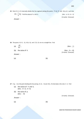 263
JABATAN PENDIDIKAN NEGERI SABAH
25 Point R (−3, 5) internally divides the line segment joining the points P (−6, 7) and Q (a, b) such that
1
4
PR PQ
= . Find the values of a and b. (Ans : a = 6, b = −1)
[3 marks] [Forecast]
Answer :
26 The points A (−9, −2), B (h, 0), and C (3, 6) are on a straight line. Find
(a)
BC
AB
, (Ans : 3
1
)
(b) the value of h. (Ans : h = −6)
[3 marks] [Forecast]
Answer :
(a) (b)
27 C (p, −1) is the point dividing the line joining A (−6, −5) and B (1, 9) internally in the ratio h : k. Find
(a) the values of h and k,
(Ans : h = 2, k = 5)
(b) the value of p.
(Ans : −4)
[3 marks] [Forecast]
Answer :
(a) (b)
 