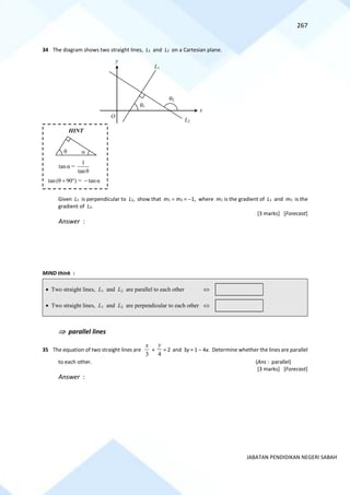 267
JABATAN PENDIDIKAN NEGERI SABAH
34 The diagram shows two straight lines, L1 and L2 on a Cartesian plane.
Given L1 is perpendicular to L2, show that m1  m2 = −1, where m1 is the gradient of L1 and m2 is the
gradient of L2.
[3 marks] [Forecast]
Answer :
MIND think :
 parallel lines
35 The equation of two straight lines are
3
x
+
4
y
= 2 and 3y = 1 − 4x. Determine whether the lines are parallel
to each other. (Ans : parallel)
[3 marks] [Forecast]
Answer :
O
x
y
L1
L2
1
2
1
tanα =
tanθ
tan(θ 90 ) = tanα
+  −


HINT
• Two straight lines, L1 and L2 are parallel to each other 
• Two straight lines, L1 and L2 are perpendicular to each other 
 