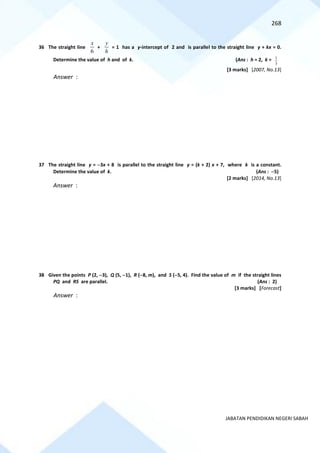 268
JABATAN PENDIDIKAN NEGERI SABAH
36 The straight line
6
x
+
h
y
= 1 has a y-intercept of 2 and is parallel to the straight line y + kx = 0.
Determine the value of h and of k. (Ans : h = 2, k =
3
1
[3 marks] [2007, No.13]
Answer :
37 The straight line y = −3x + 8 is parallel to the straight line y = (k + 2) x + 7, where k is a constant.
Determine the value of k. (Ans : −5)
[2 marks] [2014, No.13]
Answer :
38 Given the points P (2, −3), Q (5, −1), R (−8, m), and S (−5, 4). Find the value of m if the straight lines
PQ and RS are parallel. (Ans : 2)
[3 marks] [Forecast]
Answer :
 