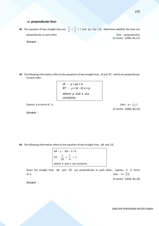 270
JABATAN PENDIDIKAN NEGERI SABAH
 perpendicular lines
42 The equation of two straight lines are 1
3
5
=
+
x
y
and 5y = 3x + 24. Determine whether the lines are
perpendicular to each other. (Ans : perpendicular)
[3 marks] [2003, No.11]
Answer :
43 The following information refers to the equations of two straight lines, JK and RT, which are perpendicular
to each other.
JK : y = px + k
RT : y = (k −2) x + p
where p and k are
constants.
Express p in terms of k. (Ans : p = k
−
2
1
)
[2 marks] [2005, No.14]
Answer :
44 The following information refers to the equation of two straight lines, AB and CD.
AB : y − 2kx − 3 = 0
CD :
h
x
3
+
4
y
= 1
where h and k are constants.
Given the straight lines AB and CD are perpendicular to each other, express h in terms
of k. (Ans : h = 3
8
k)
[3 marks] [2018, No.10]
Answer :
 