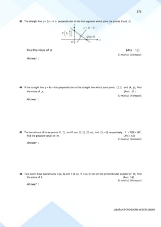 271
JABATAN PENDIDIKAN NEGERI SABAH
45 The straight line y = 2x − 4 is perpendicular to the line segment which joins the points P and Q.
Find the value of h (Ans : 3
1
5 )
[3 marks] [Forecast]
Answer :
46 If the straight line y = 8x − 6 is perpendicular to the straight line which joins points (2, 3) and (4, p), find
the value of p. (Ans : 4
11
)
[3 marks] [Forecast]
Answer :
47 The coordinate of three points P, Q, and R are (1, 1), (2, m), and (5, −1) respectively. If PQR = 90,
find the possible values of m. (Ans : 2)
[3 marks] [Forecast]
Answer :
48 Two points have coordinates E (2, 4) and F (8, 6). If C (2, t) lies on the perpendicular bisector of EF, find
the value of t. (Ans : 14)
[4 marks] [Forecast]
Answer :
P
8
0,
3
 
 
 
y = 2x − 4
O
x
y
Q (h, 0)
 