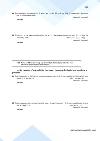 272
JABATAN PENDIDIKAN NEGERI SABAH
49 The coordinates of the points A, B, and C are (−4, 2), B (−1, 4), and C (3, −2) respectively. Show that
ABC is right-angled triangle.
[3 marks] [Forecast]
Answer :
50 The line y = px + q is perpendicular to the line y − 2x = 5 and passes through the point (1, −5). Find the
values of p and q. (Ans : p = 2
1
− , q = 2
1
4
− )
[3 marks] [Forecast]
Answer :
==========================================================================================================================================
7.2.2 Solve problems involving equations of parallel and perpendicular lines.
[ the use of dynamic software is encouraged ]
==========================================================================================================================================
 the equation of a straight line that passes through a fixed point and parallel to a
given line
51 Find the equation of the line that passing through the point (−4, 8) and is parallel to the line which joins
points (3, 5) and (4, −1). (Ans : y = −6x − 16)
[3 marks] [Forecast]
Answer :
52 Find the equation of the straight line which passes through the point P (−3, 6) and is parallel to the straight
line 4x − 2y + 1 = 0. (Ans : y = 2x + 12)
[3 marks] [Forecast]
Answer :
 