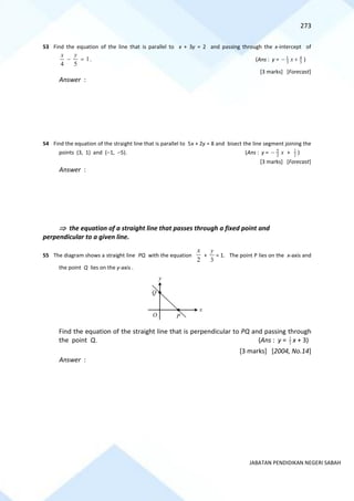 273
JABATAN PENDIDIKAN NEGERI SABAH
53 Find the equation of the line that is parallel to x + 3y = 2 and passing through the x-intercept of
1
5
4
=
−
y
x
. (Ans : y = 3
4
3
1
+
− x )
[3 marks] [Forecast]
Answer :
54 Find the equation of the straight line that is parallel to 5x + 2y = 8 and bisect the line segment joining the
points (3, 1) and (−1, −5). (Ans : y = x
2
5
− + 2
1
)
[3 marks] [Forecast]
Answer :
 the equation of a straight line that passes through a fixed point and
perpendicular to a given line.
55 The diagram shows a straight line PQ with the equation
2
x
+
3
y
= 1. The point P lies on the x-axis and
the point Q lies on the y-axis .
Find the equation of the straight line that is perpendicular to PQ and passing through
the point Q. (Ans : y = 3
2
x + 3)
[3 marks] [2004, No.14]
Answer :
P
Q
O
x
y
 